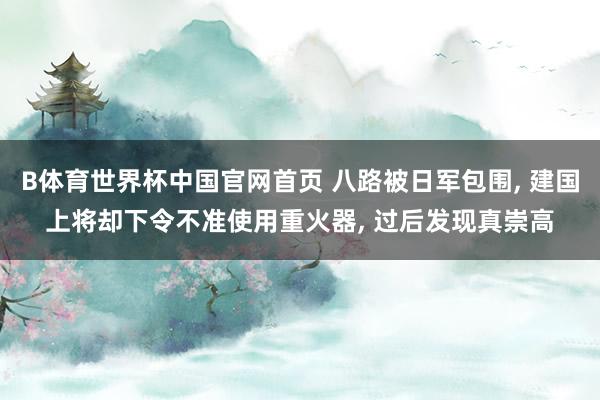 B体育世界杯中国官网首页 八路被日军包围, 建国上将却下令不准使用重火器, 过后发现真崇高