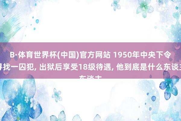 B·体育世界杯(中国)官方网站 1950年中央下令寻找一囚犯, 出狱后享受18级待遇, 他到底是什么东谈主