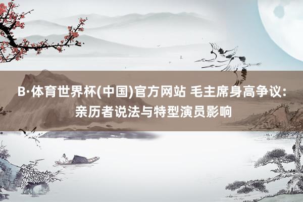 B·体育世界杯(中国)官方网站 毛主席身高争议: 亲历者说法与特型演员影响