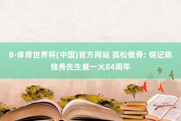 B·体育世界杯(中国)官方网站 孤松傲骨: 惦记陈独秀先生衰一火84周年