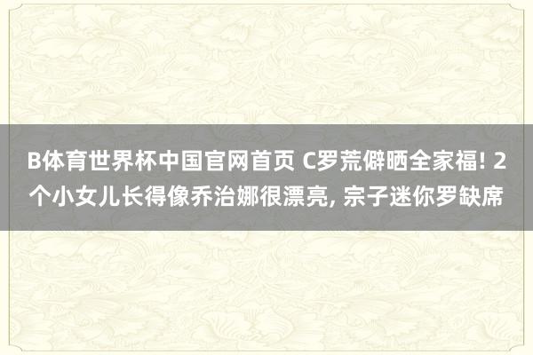 B体育世界杯中国官网首页 C罗荒僻晒全家福! 2个小女儿长得像乔治娜很漂亮, 宗子迷你罗缺席