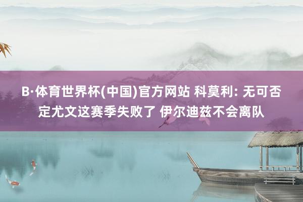 B·体育世界杯(中国)官方网站 科莫利: 无可否定尤文这赛季失败了 伊尔迪兹不会离队