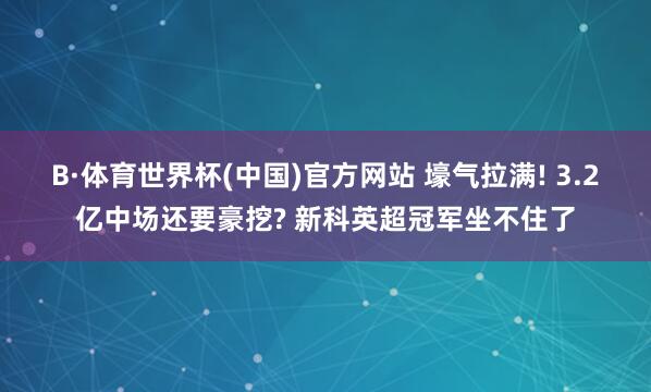 B·体育世界杯(中国)官方网站 壕气拉满! 3.2亿中场还要豪挖? 新科英超冠军坐不住了
