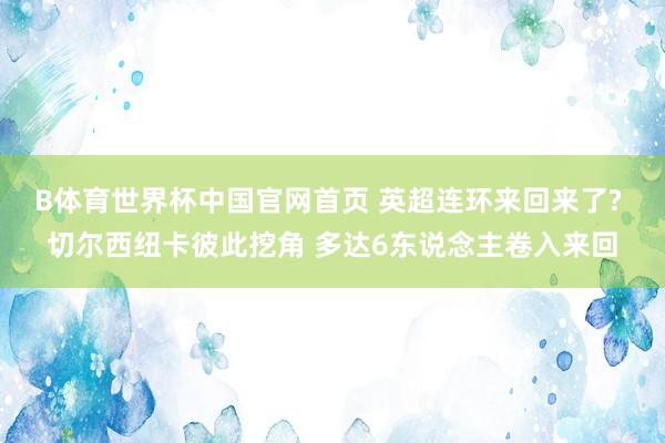 B体育世界杯中国官网首页 英超连环来回来了? 切尔西纽卡彼此挖角 多达6东说念主卷入来回