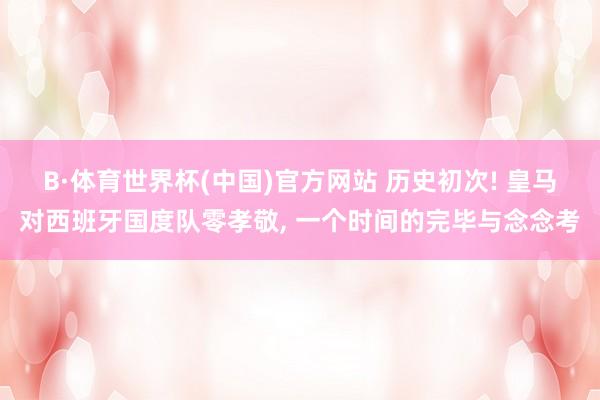 B·体育世界杯(中国)官方网站 历史初次! 皇马对西班牙国度队零孝敬, 一个时间的完毕与念念考