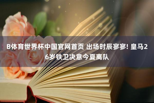 B体育世界杯中国官网首页 出场时辰寥寥! 皇马26岁铁卫决意今夏离队