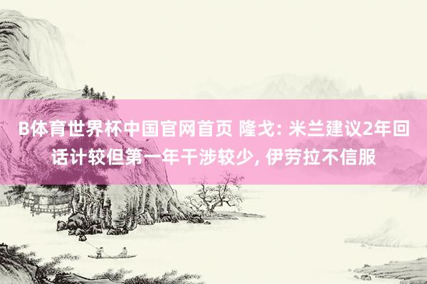 B体育世界杯中国官网首页 隆戈: 米兰建议2年回话计较但第一年干涉较少, 伊劳拉不信服