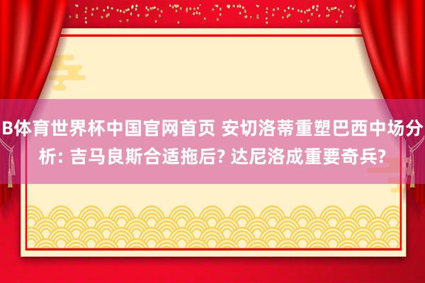 B体育世界杯中国官网首页 安切洛蒂重塑巴西中场分析: 吉马良斯合适拖后? 达尼洛成重要奇兵?