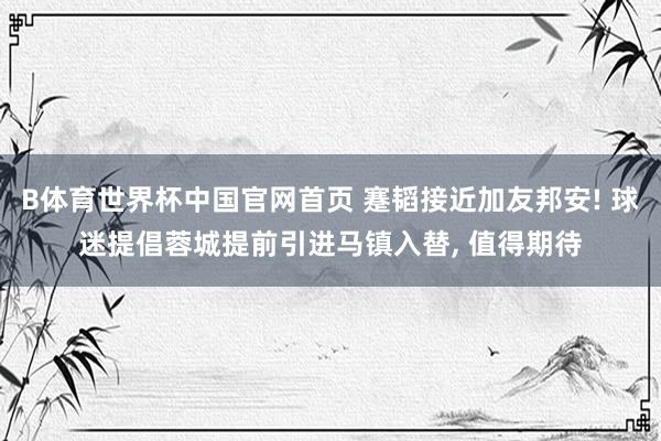 B体育世界杯中国官网首页 蹇韬接近加友邦安! 球迷提倡蓉城提前引进马镇入替, 值得期待