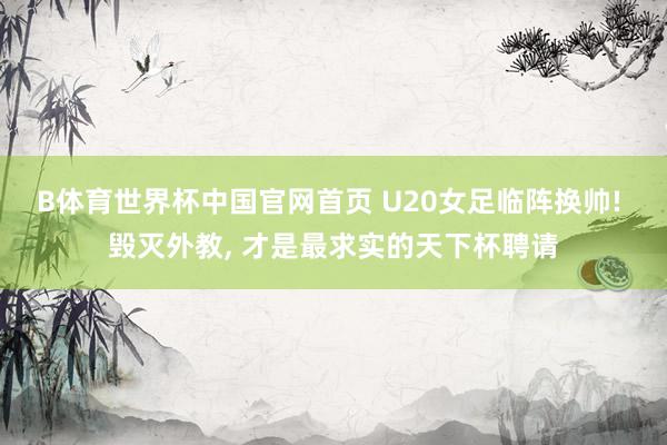 B体育世界杯中国官网首页 U20女足临阵换帅! 毁灭外教, 才是最求实的天下杯聘请