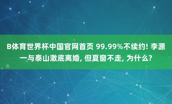 B体育世界杯中国官网首页 99.99%不续约! 李源一与泰山澈底离婚, 但夏窗不走, 为什么?