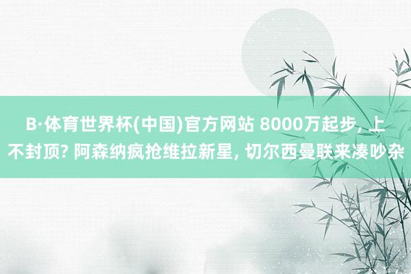 B·体育世界杯(中国)官方网站 8000万起步, 上不封顶? 阿森纳疯抢维拉新星, 切尔西曼联来凑吵杂