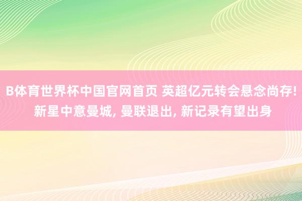 B体育世界杯中国官网首页 英超亿元转会悬念尚存! 新星中意曼城, 曼联退出, 新记录有望出身
