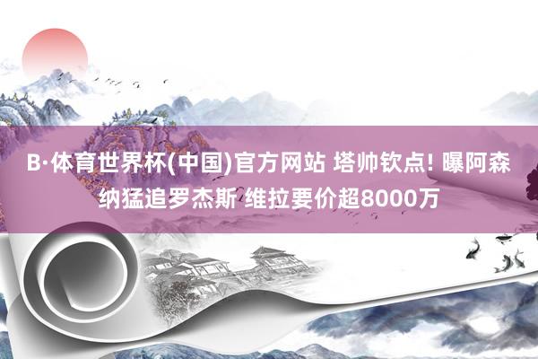 B·体育世界杯(中国)官方网站 塔帅钦点! 曝阿森纳猛追罗杰斯 维拉要价超8000万