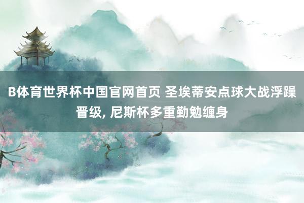 B体育世界杯中国官网首页 圣埃蒂安点球大战浮躁晋级, 尼斯杯多重勤勉缠身
