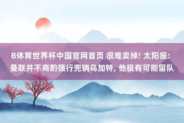 B体育世界杯中国官网首页 很难卖掉! 太阳报: 曼联并不商酌强行兜销乌加特, 他极有可能留队