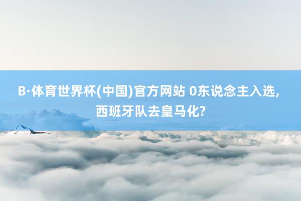 B·体育世界杯(中国)官方网站 0东说念主入选, 西班牙队去皇马化?