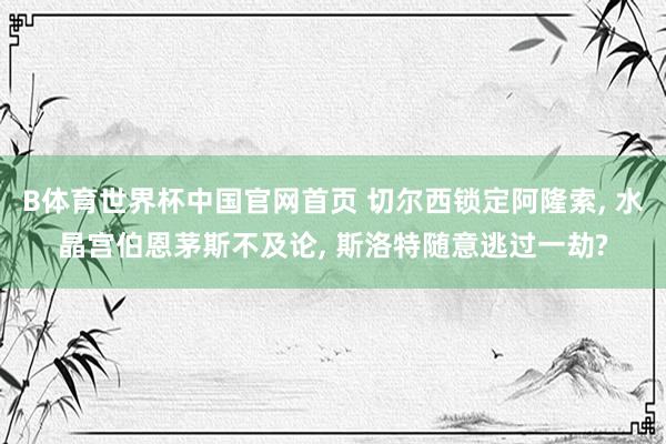 B体育世界杯中国官网首页 切尔西锁定阿隆索, 水晶宫伯恩茅斯不及论, 斯洛特随意逃过一劫?