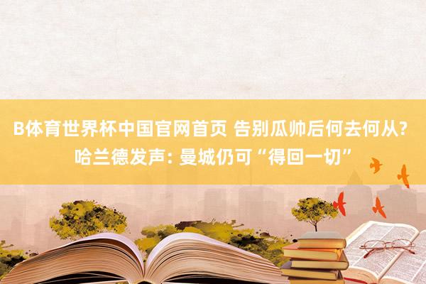 B体育世界杯中国官网首页 告别瓜帅后何去何从? 哈兰德发声: 曼城仍可“得回一切”