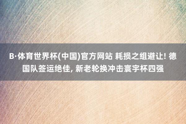 B·体育世界杯(中国)官方网站 耗损之组避让! 德国队签运绝佳, 新老轮换冲击寰宇杯四强