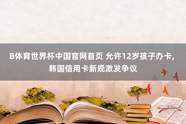 B体育世界杯中国官网首页 允许12岁孩子办卡, 韩国信用卡新规激发争议