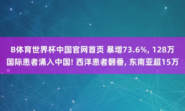B体育世界杯中国官网首页 暴增73.6%, 128万国际患者涌入中国! 西洋患者翻番, 东南亚超15万