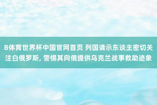 B体育世界杯中国官网首页 列国请示东谈主密切关注白俄罗斯, 警惕其向俄提供乌克兰战事救助迹象