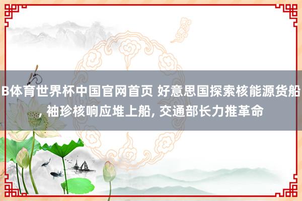 B体育世界杯中国官网首页 好意思国探索核能源货船, 袖珍核响应堆上船, 交通部长力推革命