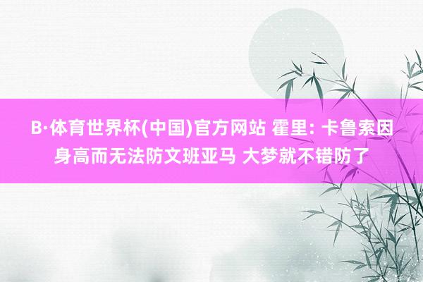 B·体育世界杯(中国)官方网站 霍里: 卡鲁索因身高而无法防文班亚马 大梦就不错防了