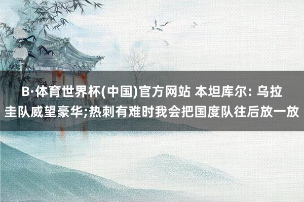 B·体育世界杯(中国)官方网站 本坦库尔: 乌拉圭队威望豪华;热刺有难时我会把国度队往后放一放
