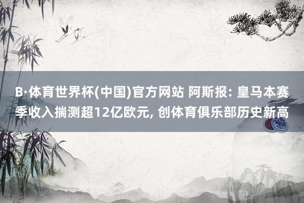 B·体育世界杯(中国)官方网站 阿斯报: 皇马本赛季收入揣测超12亿欧元, 创体育俱乐部历史新高