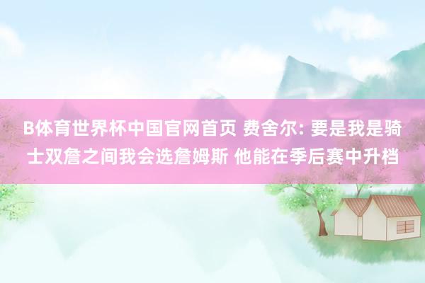 B体育世界杯中国官网首页 费舍尔: 要是我是骑士双詹之间我会选詹姆斯 他能在季后赛中升档