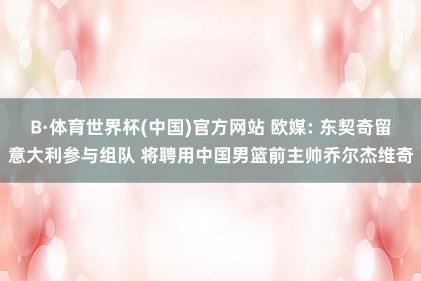B·体育世界杯(中国)官方网站 欧媒: 东契奇留意大利参与组队 将聘用中国男篮前主帅乔尔杰维奇