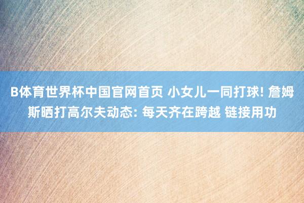 B体育世界杯中国官网首页 小女儿一同打球! 詹姆斯晒打高尔夫动态: 每天齐在跨越 链接用功
