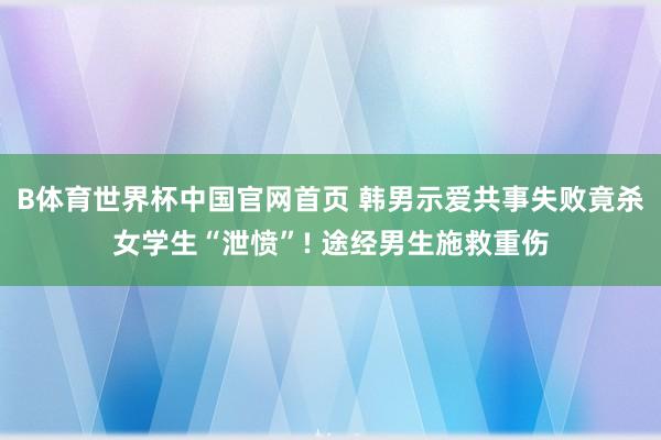 B体育世界杯中国官网首页 韩男示爱共事失败竟杀女学生“泄愤”! 途经男生施救重伤
