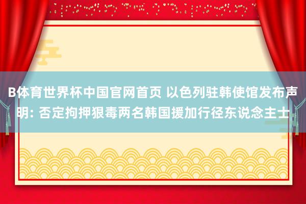 B体育世界杯中国官网首页 以色列驻韩使馆发布声明: 否定拘押狠毒两名韩国援加行径东说念主士
