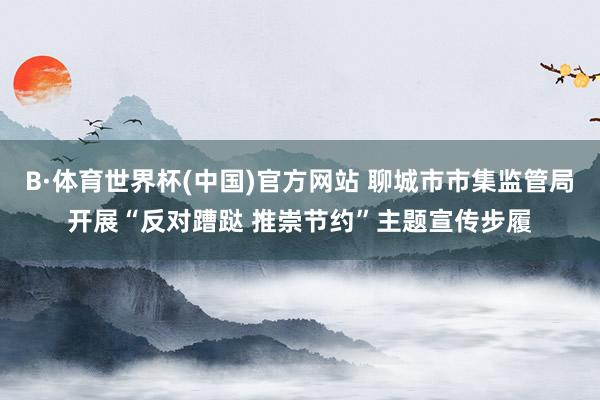 B·体育世界杯(中国)官方网站 聊城市市集监管局开展“反对蹧跶 推崇节约”主题宣传步履