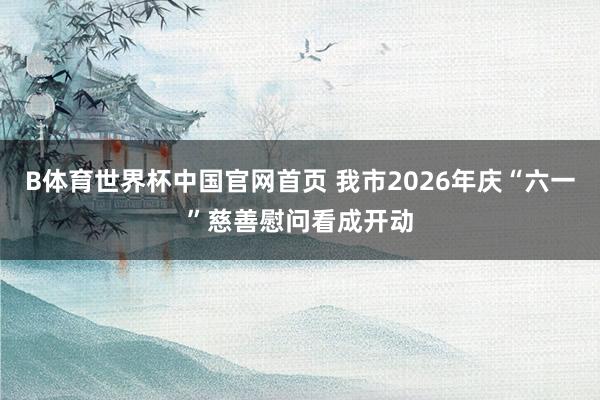 B体育世界杯中国官网首页 我市2026年庆“六一”慈善慰问看成开动