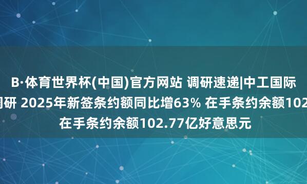 B·体育世界杯(中国)官方网站 调研速递|中工国际欢迎多家机构调研 2025年新签条约额同比增63% 在手条约余额102.77亿好意思元