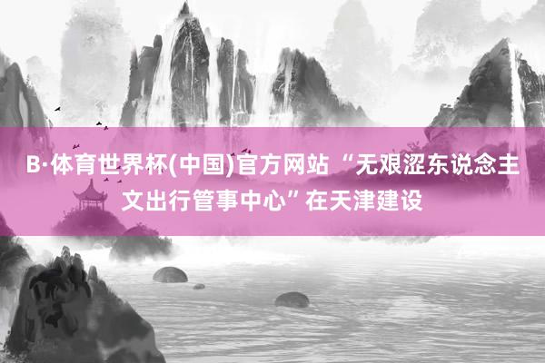 B·体育世界杯(中国)官方网站 “无艰涩东说念主文出行管事中心”在天津建设