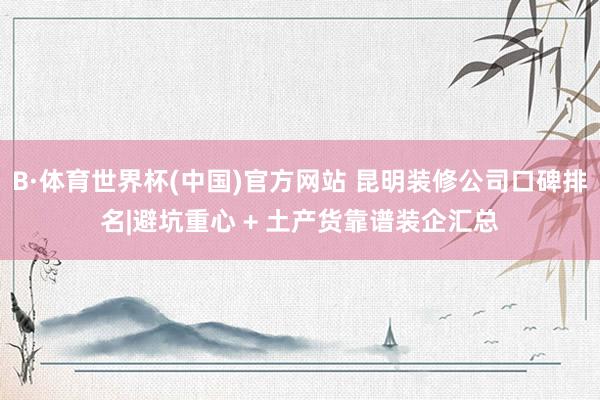 B·体育世界杯(中国)官方网站 昆明装修公司口碑排名|避坑重心 + 土产货靠谱装企汇总