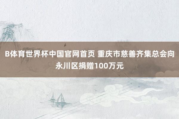 B体育世界杯中国官网首页 重庆市慈善齐集总会向永川区捐赠100万元