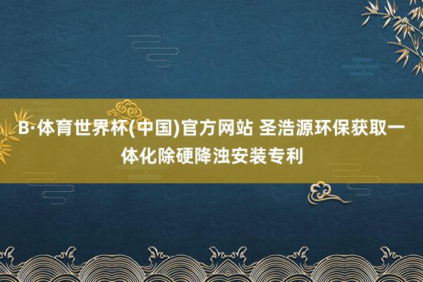 B·体育世界杯(中国)官方网站 圣浩源环保获取一体化除硬降浊安装专利