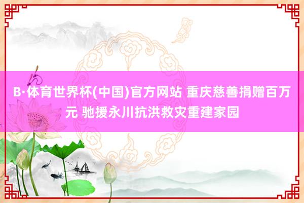 B·体育世界杯(中国)官方网站 重庆慈善捐赠百万元 驰援永川抗洪救灾重建家园
