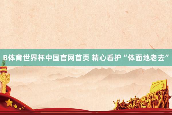 B体育世界杯中国官网首页 精心看护“体面地老去”