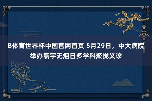 B体育世界杯中国官网首页 5月29日，中大病院举办寰宇无烟日多学科聚拢义诊