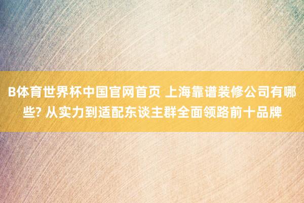 B体育世界杯中国官网首页 上海靠谱装修公司有哪些? 从实力到适配东谈主群全面领路前十品牌