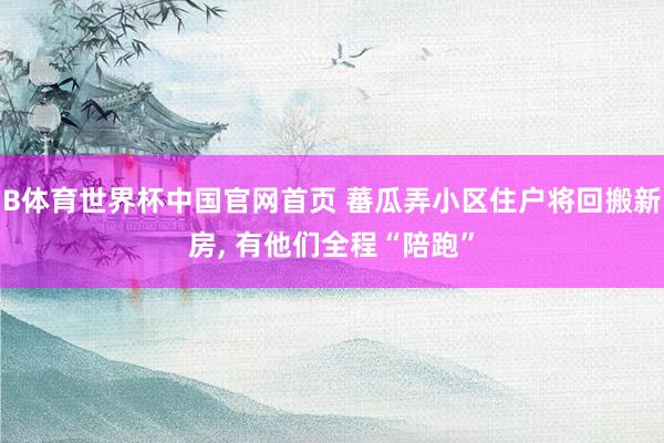 B体育世界杯中国官网首页 蕃瓜弄小区住户将回搬新房, 有他们全程“陪跑”