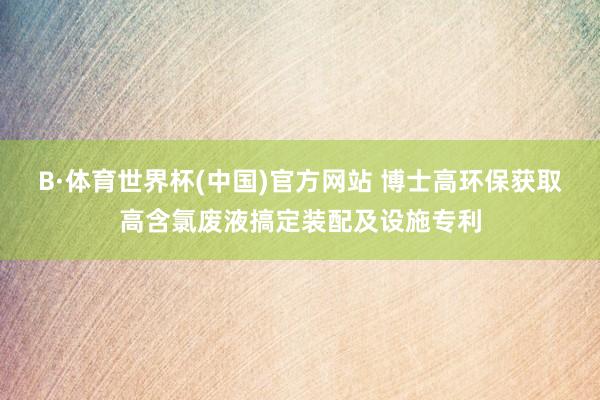 B·体育世界杯(中国)官方网站 博士高环保获取高含氯废液搞定装配及设施专利
