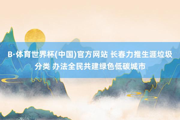 B·体育世界杯(中国)官方网站 长春力推生涯垃圾分类 办法全民共建绿色低碳城市